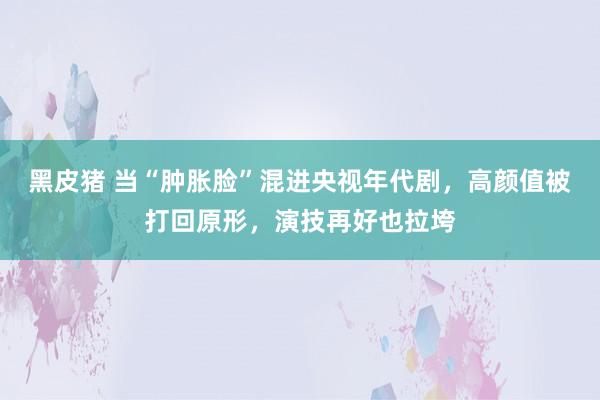 黑皮猪 当“肿胀脸”混进央视年代剧，高颜值被打回原形，演技再好也拉垮