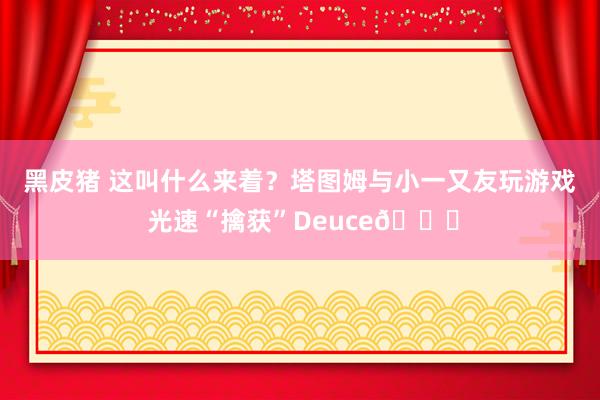 黑皮猪 这叫什么来着？塔图姆与小一又友玩游戏 光速“擒获”Deuce😂