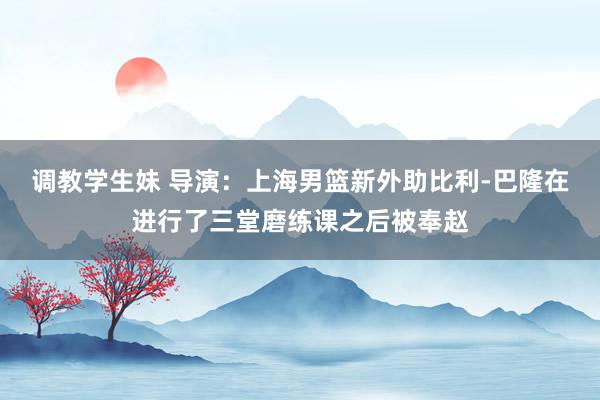 调教学生妹 导演：上海男篮新外助比利-巴隆在进行了三堂磨练课之后被奉赵