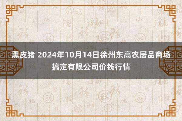 黑皮猪 2024年10月14日徐州东高农居品商场搞定有限公司价钱行情