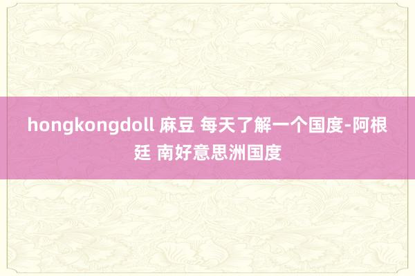 hongkongdoll 麻豆 每天了解一个国度-阿根廷 南好意思洲国度