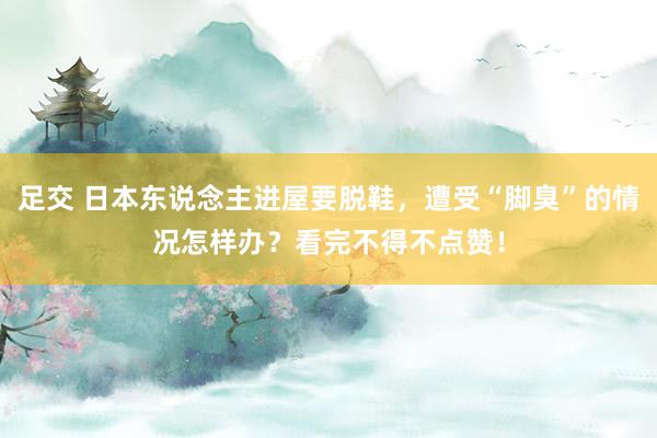 足交 日本东说念主进屋要脱鞋，遭受“脚臭”的情况怎样办？看完不得不点赞！