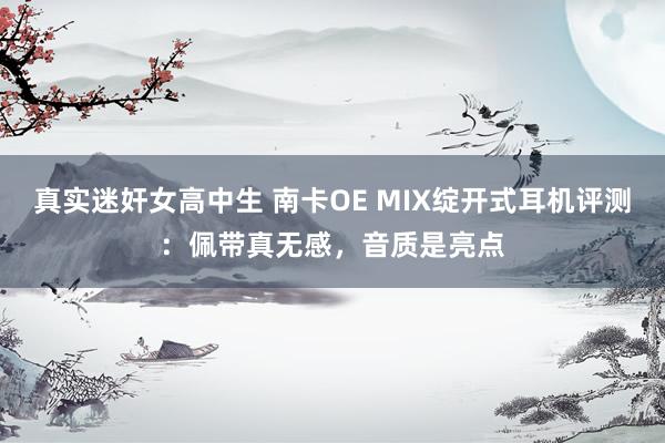 真实迷奸女高中生 南卡OE MIX绽开式耳机评测：佩带真无感，音质是亮点