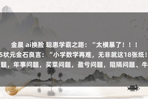 金晨 ai换脸 聪惠学霸之路：“太横暴了！！！”传说一位衡水中学985状元金石良言：“小学数学再难，无非就这18张纸！”什么给钱问题，年事问题，买菜问题，盈亏问题，阻隔问题、牛吃草问题、鸡兔同笼问题、和差问题、...