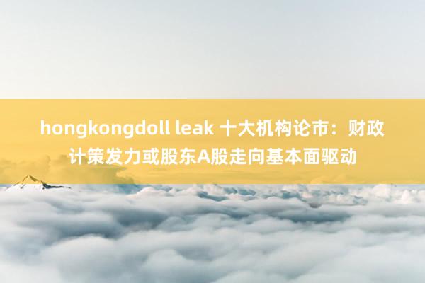 hongkongdoll leak 十大机构论市：财政计策发力或股东A股走向基本面驱动