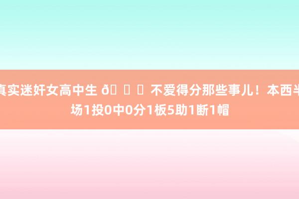 真实迷奸女高中生 😝不爱得分那些事儿！本西半场1投0中0分1板5助1断1帽