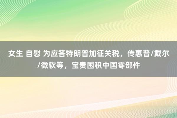 女生 自慰 为应答特朗普加征关税，传惠普/戴尔/微软等，宝贵囤积中国零部件