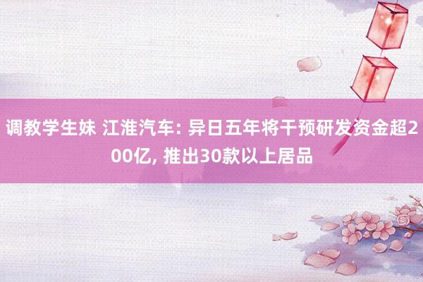 调教学生妹 江淮汽车: 异日五年将干预研发资金超200亿， 推出30款以上居品