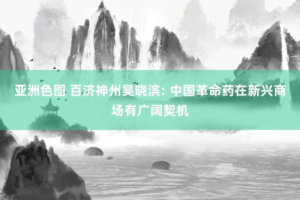 亚洲色图 百济神州吴晓滨: 中国革命药在新兴商场有广阔契机