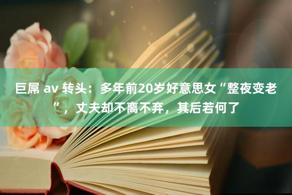 巨屌 av 转头：多年前20岁好意思女“整夜变老”，丈夫却不离不弃，其后若何了