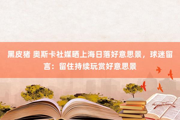 黑皮猪 奥斯卡社媒晒上海日落好意思景，球迷留言：留住持续玩赏好意思景