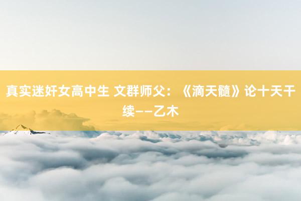 真实迷奸女高中生 文群师父：《滴天髓》论十天干续——乙木