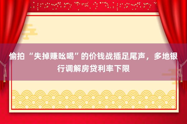 偷拍 “失掉赚吆喝”的价钱战插足尾声，多地银行调解房贷利率下限