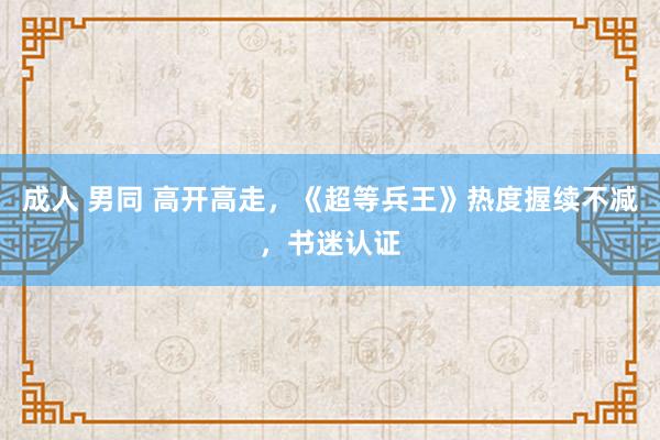成人 男同 高开高走，《超等兵王》热度握续不减，书迷认证