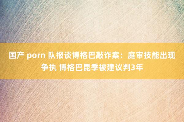 国产 porn 队报谈博格巴敲诈案：庭审技能出现争执 博格巴昆季被建议判3年