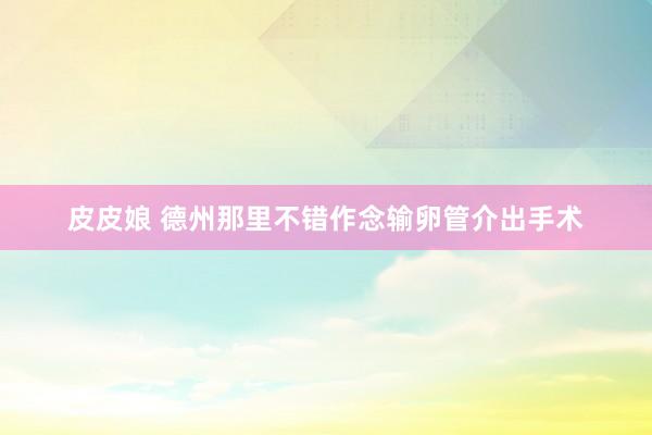 皮皮娘 德州那里不错作念输卵管介出手术