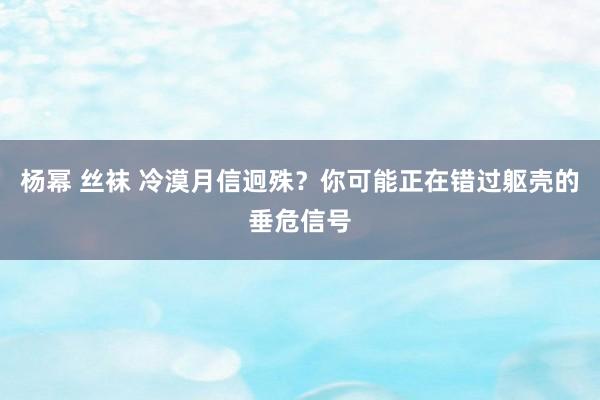 杨幂 丝袜 冷漠月信迥殊？你可能正在错过躯壳的垂危信号