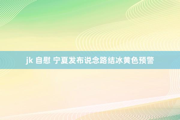 jk 自慰 宁夏发布说念路结冰黄色预警