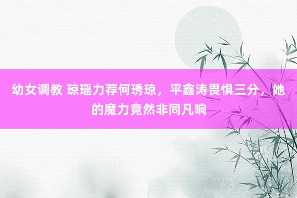 幼女调教 琼瑶力荐何琇琼，平鑫涛畏惧三分，她的魔力竟然非同凡响