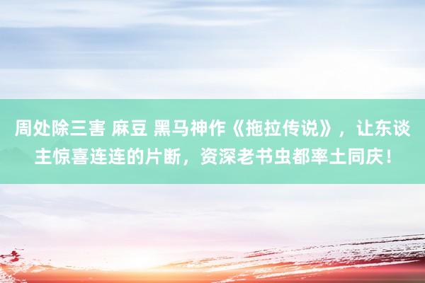 周处除三害 麻豆 黑马神作《拖拉传说》，让东谈主惊喜连连的片断，资深老书虫都率土同庆！