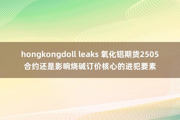 hongkongdoll leaks 氧化铝期货2505合约还是影响烧碱订价核心的进犯要素