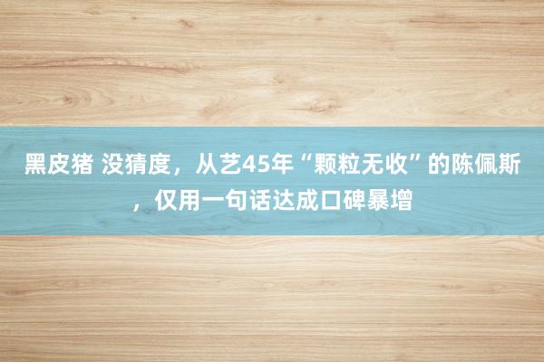 黑皮猪 没猜度，从艺45年“颗粒无收”的陈佩斯，仅用一句话达成口碑暴增