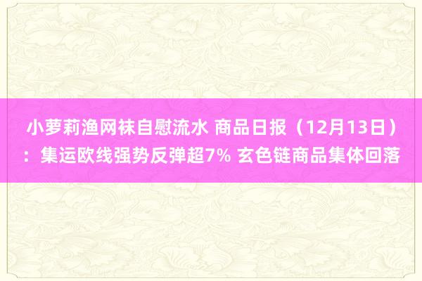 小萝莉渔网袜自慰流水 商品日报（12月13日）：集运欧线强势反弹超7% 玄色链商品集体回落