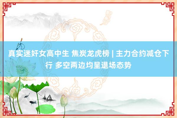 真实迷奸女高中生 焦炭龙虎榜 | 主力合约减仓下行 多空两边均呈退场态势