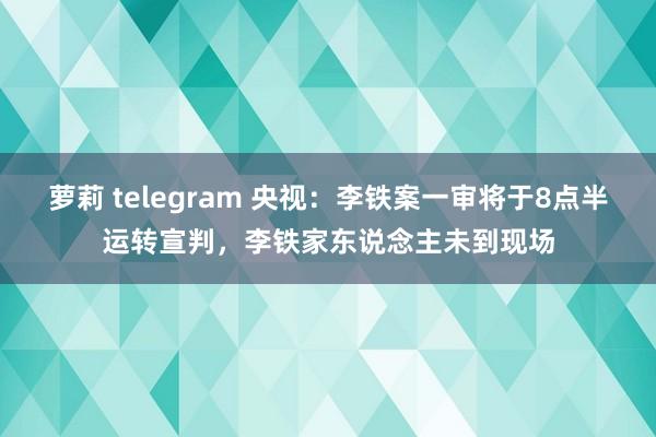 萝莉 telegram 央视：李铁案一审将于8点半运转宣判，李铁家东说念主未到现场