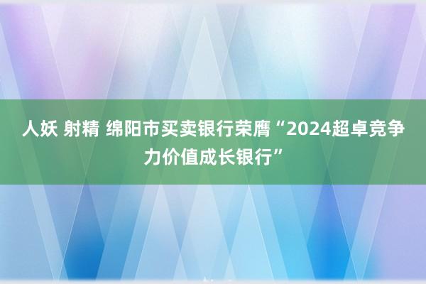 人妖 射精 绵阳市买卖银行荣膺“2024超卓竞争力价值成长银行”