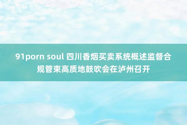 91porn soul 四川香烟买卖系统概述监督合规管束高质地鼓吹会在泸州召开