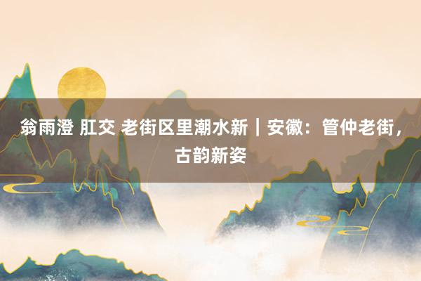翁雨澄 肛交 老街区里潮水新｜安徽：管仲老街，古韵新姿