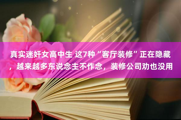 真实迷奸女高中生 这7种“客厅装修”正在隐藏，越来越多东说念主不作念，装修公司劝也没用