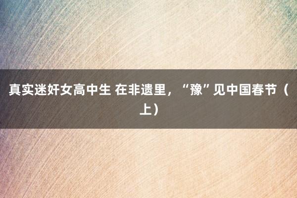 真实迷奸女高中生 在非遗里，“豫”见中国春节（上）