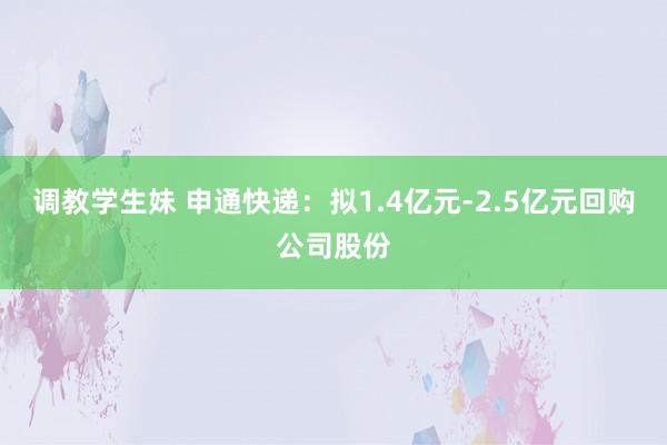 调教学生妹 申通快递：拟1.4亿元-2.5亿元回购公司股份