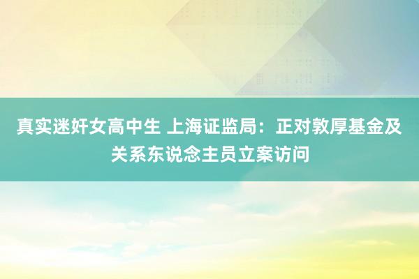 真实迷奸女高中生 上海证监局：正对敦厚基金及关系东说念主员立案访问