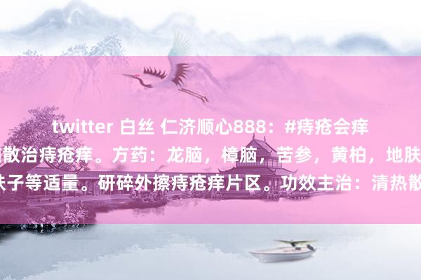 twitter 白丝 仁济顺心888：#痔疮会痒不错我方擦药吗?#龙脑樟脑散治痔疮痒。方药：龙脑，樟脑，苦参，黄柏，地肤子等适量。研碎外擦痔疮痒片区。功效主治：清热散火，消肿止痛，防腐止痒。