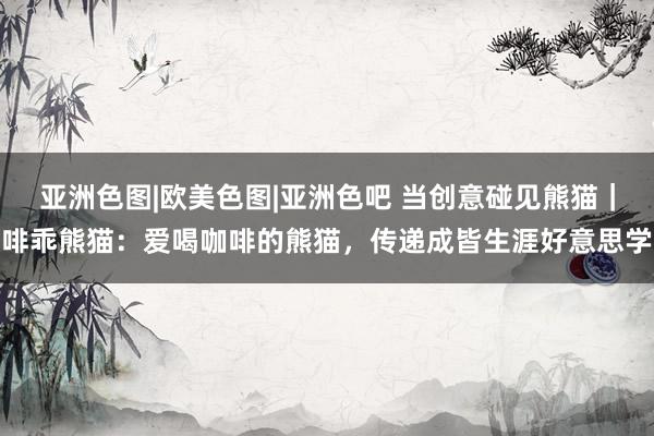 亚洲色图|欧美色图|亚洲色吧 当创意碰见熊猫｜啡乖熊猫：爱喝咖啡的熊猫，传递成皆生涯好意思学