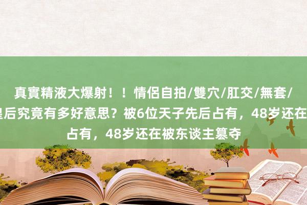 真實精液大爆射！！情侶自拍/雙穴/肛交/無套/大量噴精 萧皇后究竟有多好意思？被6位天子先后占有，48岁还在被东谈主篡夺