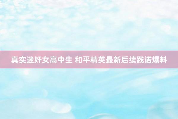 真实迷奸女高中生 和平精英最新后续践诺爆料