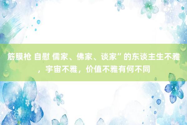 筋膜枪 自慰 儒家、佛家、谈家”的东谈主生不雅，宇宙不雅，价值不雅有何不同