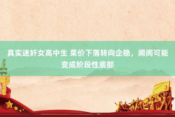 真实迷奸女高中生 菜价下落转向企稳，阛阓可能变成阶段性底部
