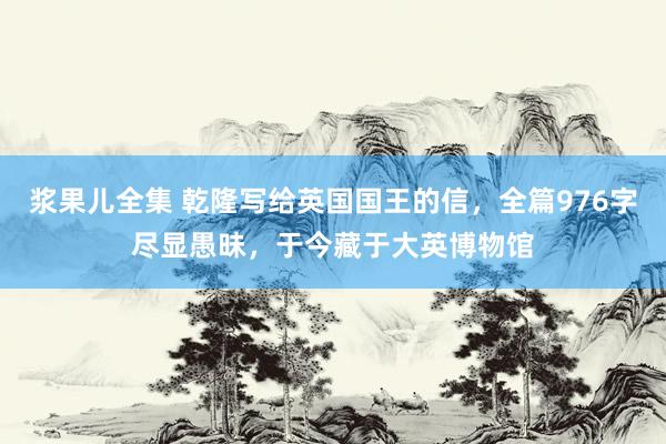 浆果儿全集 乾隆写给英国国王的信，全篇976字尽显愚昧，于今藏于大英博物馆