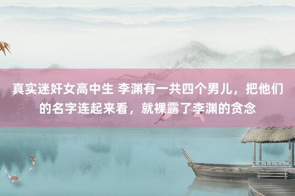 真实迷奸女高中生 李渊有一共四个男儿，把他们的名字连起来看，就裸露了李渊的贪念