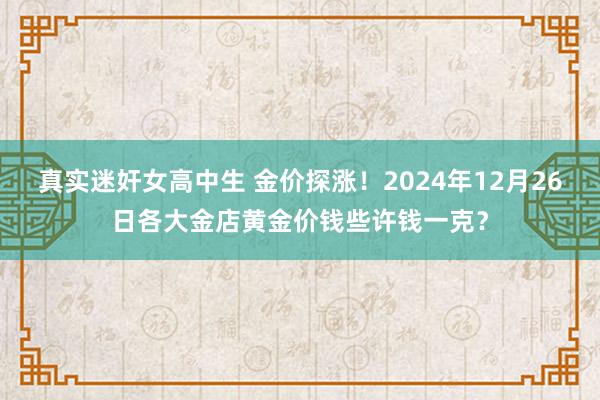 真实迷奸女高中生 金价探涨！2024年12月26日各大金店黄金价钱些许钱一克？