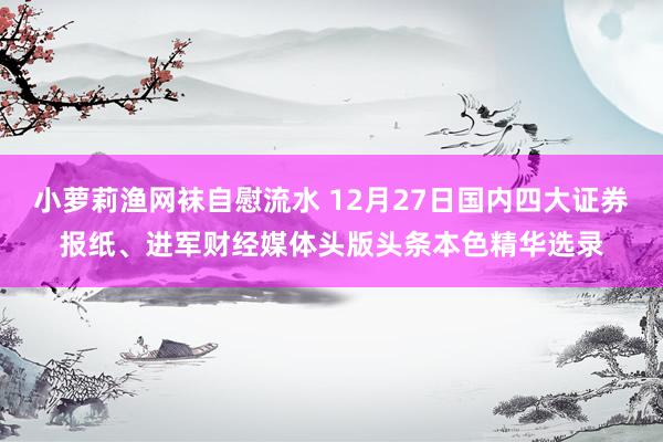 小萝莉渔网袜自慰流水 12月27日国内四大证券报纸、进军财经媒体头版头条本色精华选录
