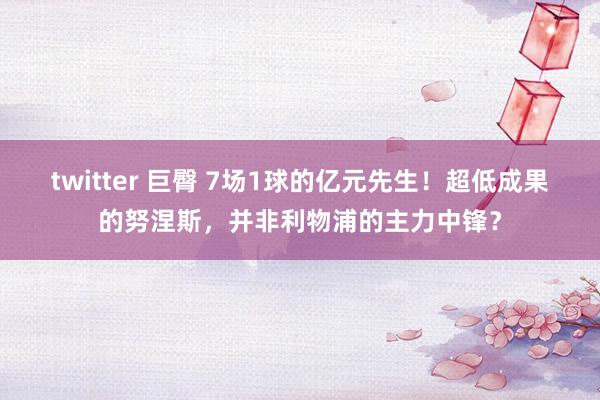 twitter 巨臀 7场1球的亿元先生！超低成果的努涅斯，并非利物浦的主力中锋？