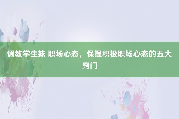 调教学生妹 职场心态，保捏积极职场心态的五大窍门