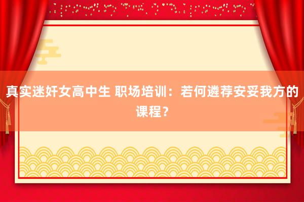 真实迷奸女高中生 职场培训：若何遴荐安妥我方的课程？