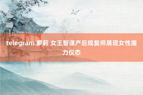 telegram 萝莉 女王智谋产后规复师展现女性魔力仪态